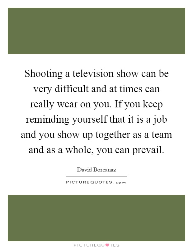 Shooting a television show can be very difficult and at times can really wear on you. If you keep reminding yourself that it is a job and you show up together as a team and as a whole, you can prevail Picture Quote #1