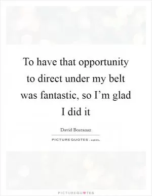 To have that opportunity to direct under my belt was fantastic, so I’m glad I did it Picture Quote #1