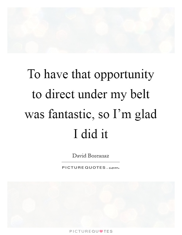 To have that opportunity to direct under my belt was fantastic, so I'm glad I did it Picture Quote #1