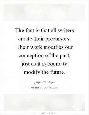 The fact is that all writers create their precursors. Their work modifies our conception of the past, just as it is bound to modify the future Picture Quote #1
