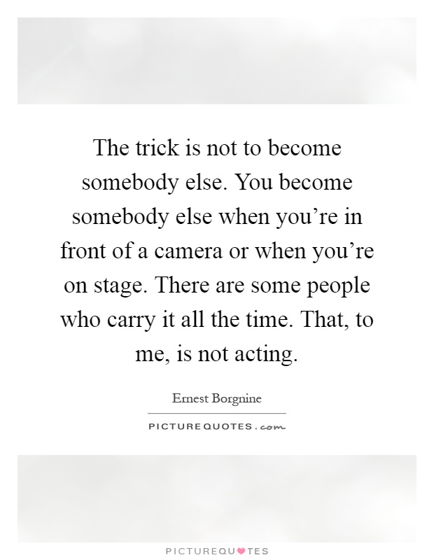 The trick is not to become somebody else. You become somebody else when you’re in front of a camera or when you’re on stage. There are some people who carry it all the time. That, to me, is not acting Picture Quote #1