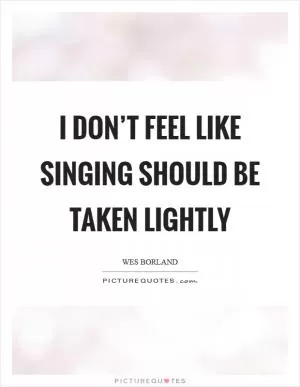 I don’t feel like singing should be taken lightly Picture Quote #1