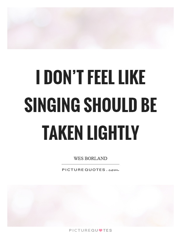 I don't feel like singing should be taken lightly Picture Quote #1