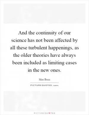 And the continuity of our science has not been affected by all these turbulent happenings, as the older theories have always been included as limiting cases in the new ones Picture Quote #1