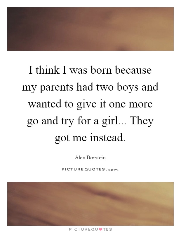 I think I was born because my parents had two boys and wanted to give it one more go and try for a girl... They got me instead Picture Quote #1