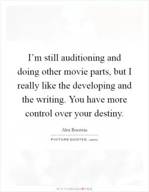 I’m still auditioning and doing other movie parts, but I really like the developing and the writing. You have more control over your destiny Picture Quote #1