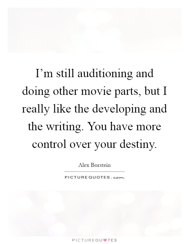 I'm still auditioning and doing other movie parts, but I really like the developing and the writing. You have more control over your destiny Picture Quote #1