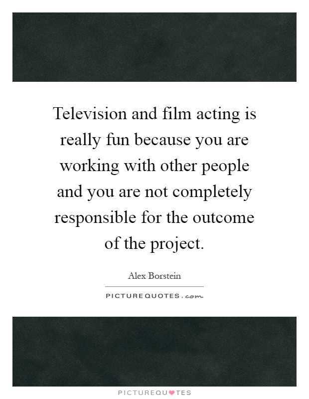 Television and film acting is really fun because you are working with other people and you are not completely responsible for the outcome of the project Picture Quote #1