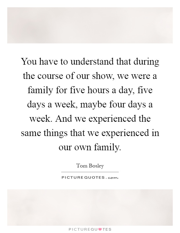 You have to understand that during the course of our show, we were a family for five hours a day, five days a week, maybe four days a week. And we experienced the same things that we experienced in our own family Picture Quote #1