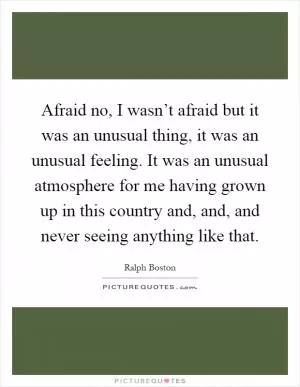 Afraid no, I wasn’t afraid but it was an unusual thing, it was an unusual feeling. It was an unusual atmosphere for me having grown up in this country and, and, and never seeing anything like that Picture Quote #1