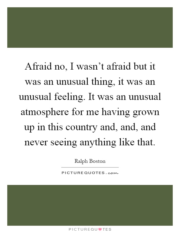 Afraid no, I wasn't afraid but it was an unusual thing, it was an unusual feeling. It was an unusual atmosphere for me having grown up in this country and, and, and never seeing anything like that Picture Quote #1