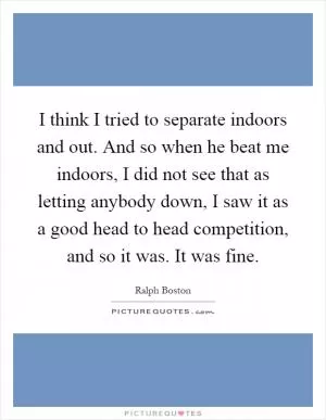 I think I tried to separate indoors and out. And so when he beat me indoors, I did not see that as letting anybody down, I saw it as a good head to head competition, and so it was. It was fine Picture Quote #1