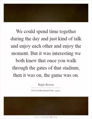 We could spend time together during the day and just kind of talk and enjoy each other and enjoy the moment. But it was interesting we both knew that once you walk through the gates of that stadium, then it was on, the game was on Picture Quote #1