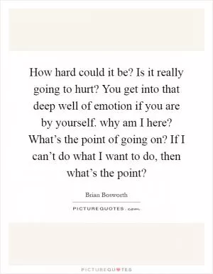 How hard could it be? Is it really going to hurt? You get into that deep well of emotion if you are by yourself. why am I here? What’s the point of going on? If I can’t do what I want to do, then what’s the point? Picture Quote #1