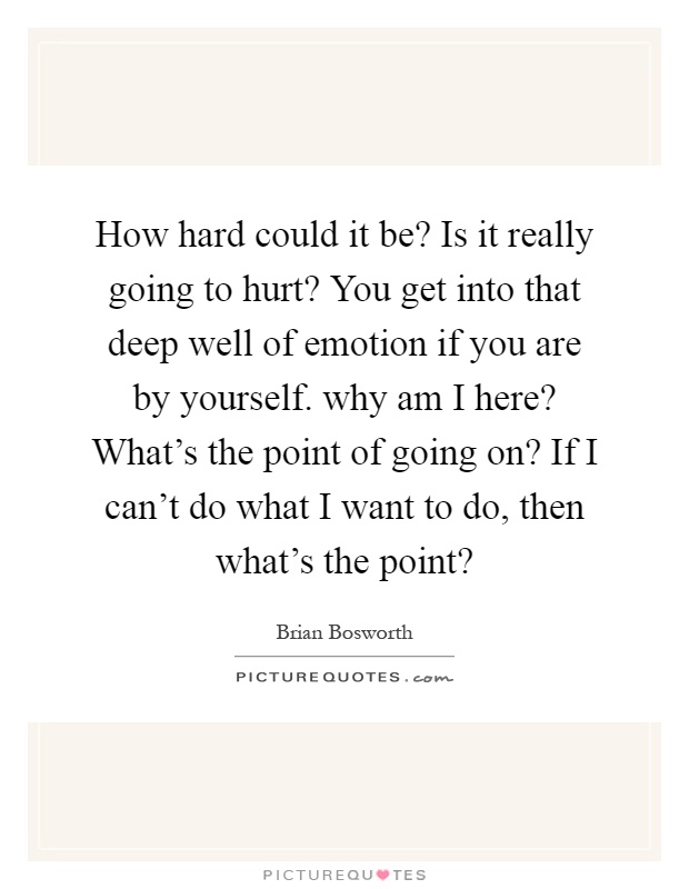 How hard could it be? Is it really going to hurt? You get into that deep well of emotion if you are by yourself. why am I here? What's the point of going on? If I can't do what I want to do, then what's the point? Picture Quote #1