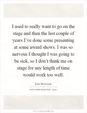 I used to really want to go on the stage and then the last couple of years I’ve done some presenting at some award shows. I was so nervous I thought I was going to be sick, so I don’t think me on stage for any length of time would work too well Picture Quote #1