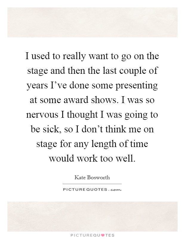 I used to really want to go on the stage and then the last couple of years I've done some presenting at some award shows. I was so nervous I thought I was going to be sick, so I don't think me on stage for any length of time would work too well Picture Quote #1