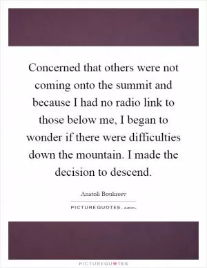 Concerned that others were not coming onto the summit and because I had no radio link to those below me, I began to wonder if there were difficulties down the mountain. I made the decision to descend Picture Quote #1