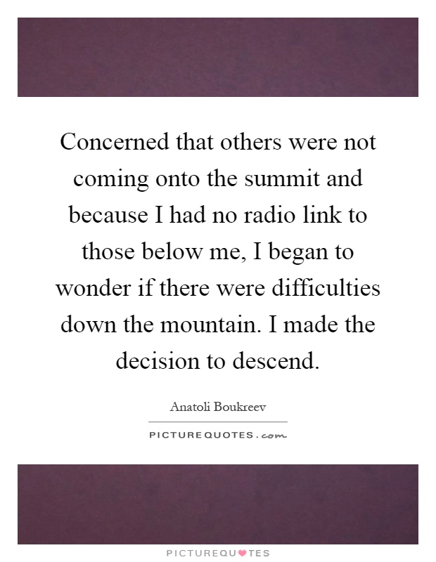 Concerned that others were not coming onto the summit and because I had no radio link to those below me, I began to wonder if there were difficulties down the mountain. I made the decision to descend Picture Quote #1