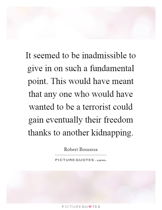 It seemed to be inadmissible to give in on such a fundamental point. This would have meant that any one who would have wanted to be a terrorist could gain eventually their freedom thanks to another kidnapping Picture Quote #1