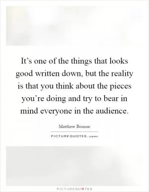 It’s one of the things that looks good written down, but the reality is that you think about the pieces you’re doing and try to bear in mind everyone in the audience Picture Quote #1