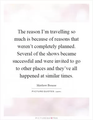 The reason I’m travelling so much is because of reasons that weren’t completely planned. Several of the shows became successful and were invited to go to other places and they’ve all happened at similar times Picture Quote #1