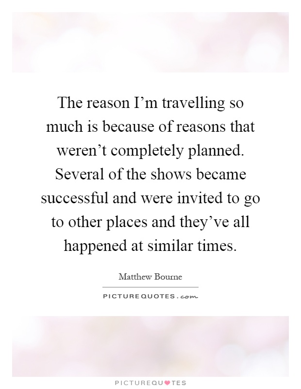 The reason I'm travelling so much is because of reasons that weren't completely planned. Several of the shows became successful and were invited to go to other places and they've all happened at similar times Picture Quote #1