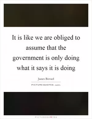 It is like we are obliged to assume that the government is only doing what it says it is doing Picture Quote #1