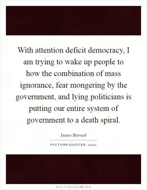 With attention deficit democracy, I am trying to wake up people to how the combination of mass ignorance, fear mongering by the government, and lying politicians is putting our entire system of government to a death spiral Picture Quote #1