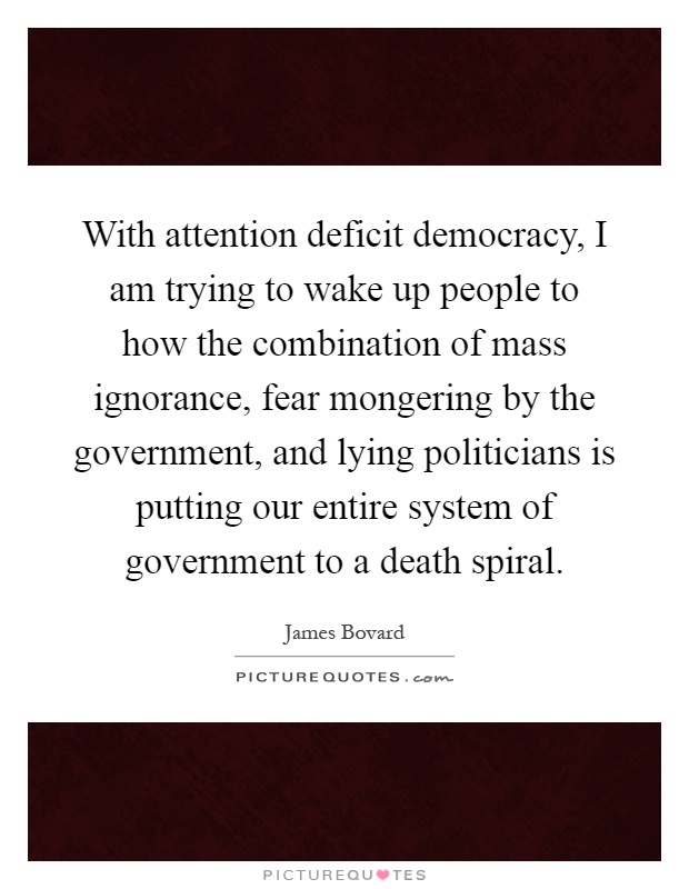 With attention deficit democracy, I am trying to wake up people to how the combination of mass ignorance, fear mongering by the government, and lying politicians is putting our entire system of government to a death spiral Picture Quote #1