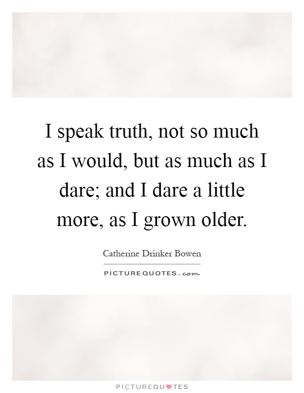 I speak truth, not so much as I would, but as much as I dare; and I dare a little more, as I grown older Picture Quote #1
