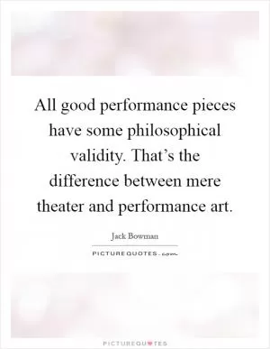All good performance pieces have some philosophical validity. That’s the difference between mere theater and performance art Picture Quote #1
