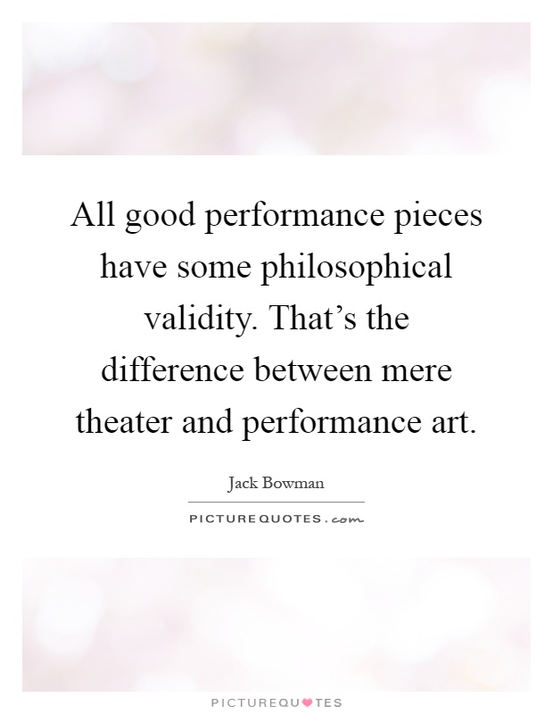 All good performance pieces have some philosophical validity. That's the difference between mere theater and performance art Picture Quote #1