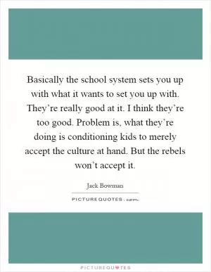 Basically the school system sets you up with what it wants to set you up with. They’re really good at it. I think they’re too good. Problem is, what they’re doing is conditioning kids to merely accept the culture at hand. But the rebels won’t accept it Picture Quote #1