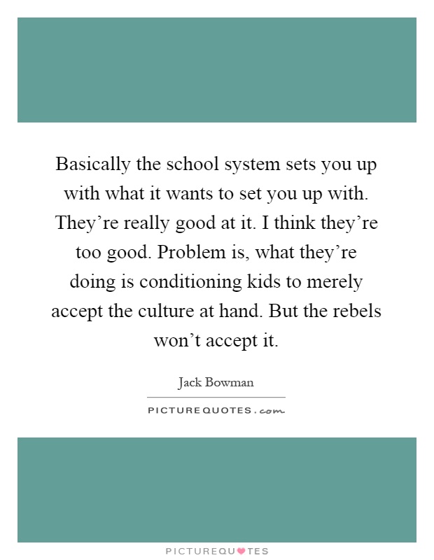 Basically the school system sets you up with what it wants to set you up with. They're really good at it. I think they're too good. Problem is, what they're doing is conditioning kids to merely accept the culture at hand. But the rebels won't accept it Picture Quote #1