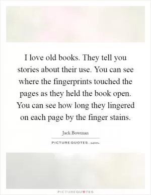 I love old books. They tell you stories about their use. You can see where the fingerprints touched the pages as they held the book open. You can see how long they lingered on each page by the finger stains Picture Quote #1