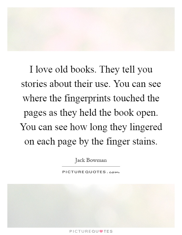 I love old books. They tell you stories about their use. You can see where the fingerprints touched the pages as they held the book open. You can see how long they lingered on each page by the finger stains Picture Quote #1
