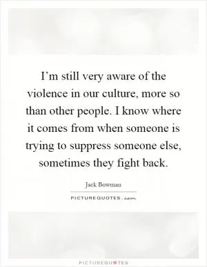 I’m still very aware of the violence in our culture, more so than other people. I know where it comes from when someone is trying to suppress someone else, sometimes they fight back Picture Quote #1