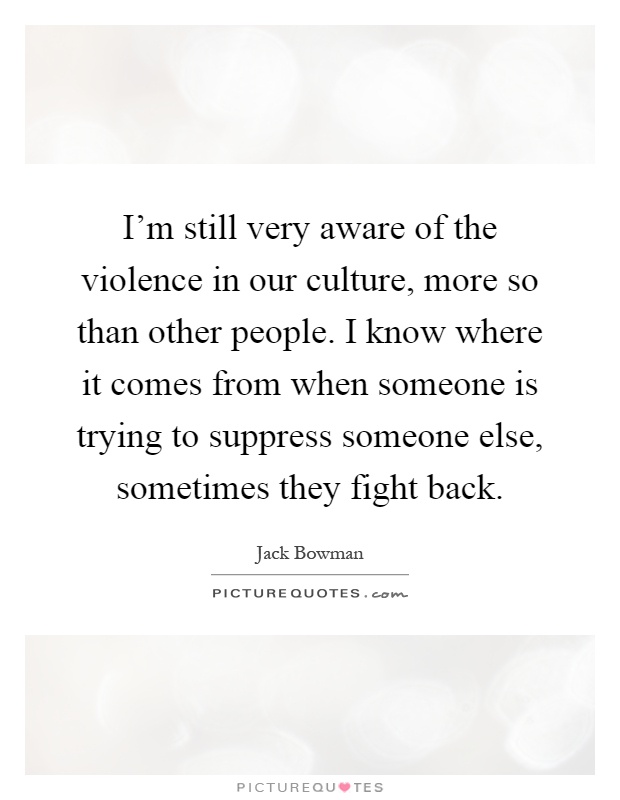 I'm still very aware of the violence in our culture, more so than other people. I know where it comes from when someone is trying to suppress someone else, sometimes they fight back Picture Quote #1