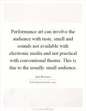 Performance art can involve the audience with taste, smell and sounds not available with electronic media and not practical with conventional theater. This is due to the usually small audience Picture Quote #1