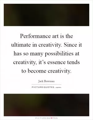 Performance art is the ultimate in creativity. Since it has so many possibilities at creativity, it’s essence tends to become creativity Picture Quote #1