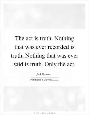 The act is truth. Nothing that was ever recorded is truth. Nothing that was ever said is truth. Only the act Picture Quote #1