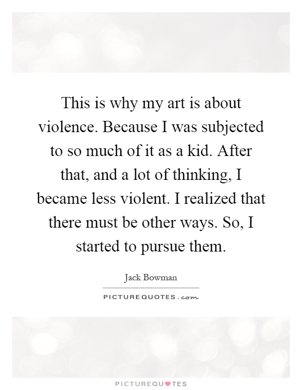 This is why my art is about violence. Because I was subjected to so much of it as a kid. After that, and a lot of thinking, I became less violent. I realized that there must be other ways. So, I started to pursue them Picture Quote #1