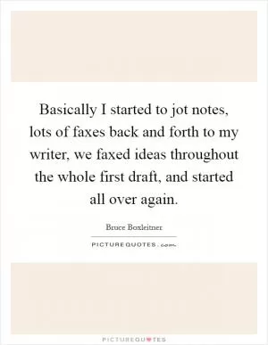 Basically I started to jot notes, lots of faxes back and forth to my writer, we faxed ideas throughout the whole first draft, and started all over again Picture Quote #1