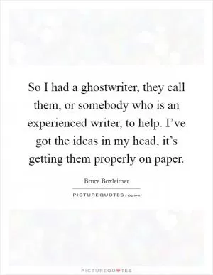 So I had a ghostwriter, they call them, or somebody who is an experienced writer, to help. I’ve got the ideas in my head, it’s getting them properly on paper Picture Quote #1