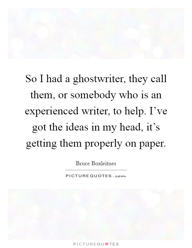 So I had a ghostwriter, they call them, or somebody who is an experienced writer, to help. I've got the ideas in my head, it's getting them properly on paper Picture Quote #1