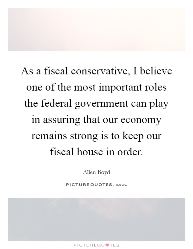As a fiscal conservative, I believe one of the most important roles the federal government can play in assuring that our economy remains strong is to keep our fiscal house in order Picture Quote #1