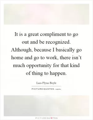 It is a great compliment to go out and be recognized. Although, because I basically go home and go to work, there isn’t much opportunity for that kind of thing to happen Picture Quote #1