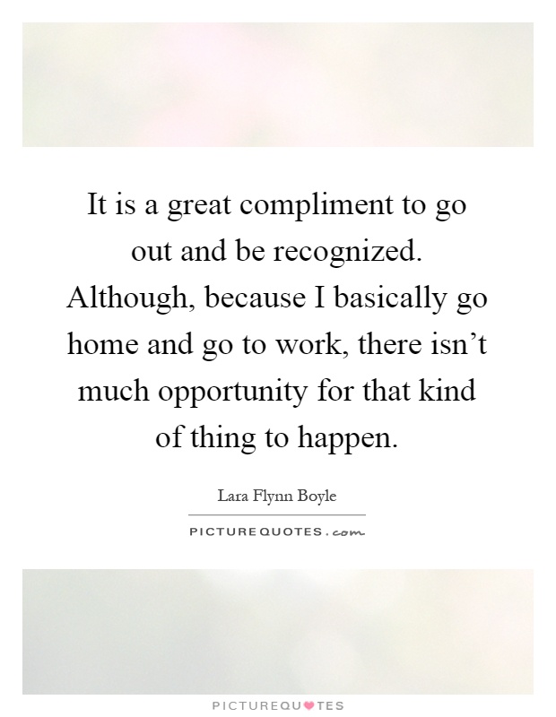 It is a great compliment to go out and be recognized. Although, because I basically go home and go to work, there isn't much opportunity for that kind of thing to happen Picture Quote #1