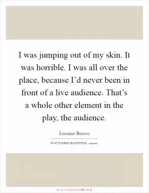 I was jumping out of my skin. It was horrible. I was all over the place, because I’d never been in front of a live audience. That’s a whole other element in the play, the audience Picture Quote #1
